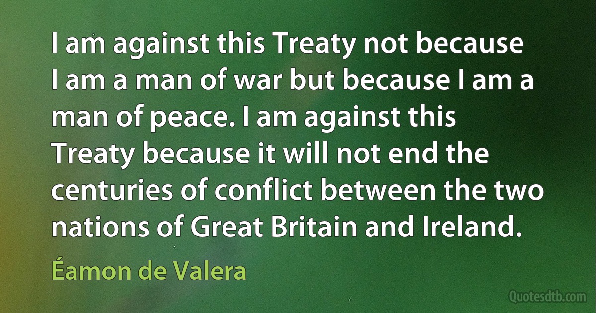 I am against this Treaty not because I am a man of war but because I am a man of peace. I am against this Treaty because it will not end the centuries of conflict between the two nations of Great Britain and Ireland. (Éamon de Valera)