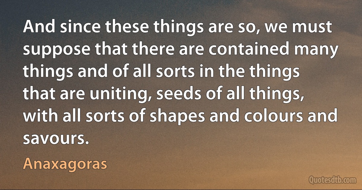 And since these things are so, we must suppose that there are contained many things and of all sorts in the things that are uniting, seeds of all things, with all sorts of shapes and colours and savours. (Anaxagoras)