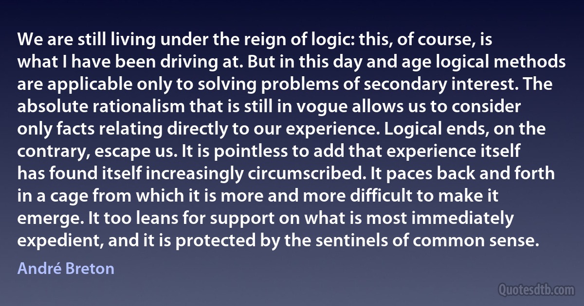 We are still living under the reign of logic: this, of course, is what I have been driving at. But in this day and age logical methods are applicable only to solving problems of secondary interest. The absolute rationalism that is still in vogue allows us to consider only facts relating directly to our experience. Logical ends, on the contrary, escape us. It is pointless to add that experience itself has found itself increasingly circumscribed. It paces back and forth in a cage from which it is more and more difficult to make it emerge. It too leans for support on what is most immediately expedient, and it is protected by the sentinels of common sense. (André Breton)