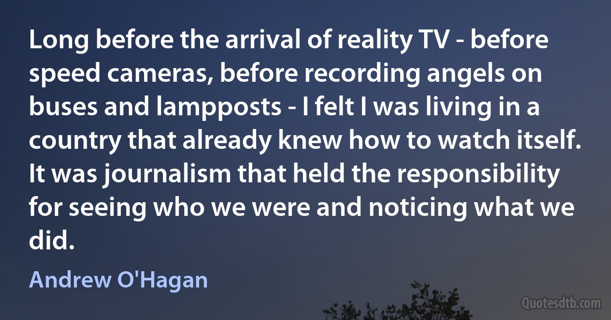 Long before the arrival of reality TV - before speed cameras, before recording angels on buses and lampposts - I felt I was living in a country that already knew how to watch itself. It was journalism that held the responsibility for seeing who we were and noticing what we did. (Andrew O'Hagan)