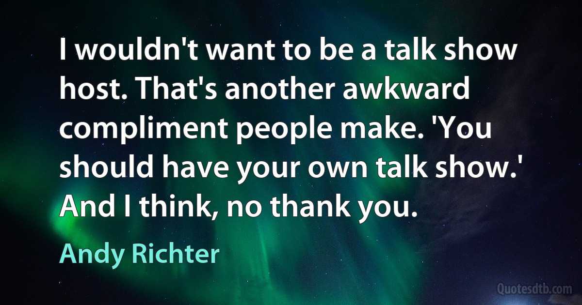 I wouldn't want to be a talk show host. That's another awkward compliment people make. 'You should have your own talk show.' And I think, no thank you. (Andy Richter)