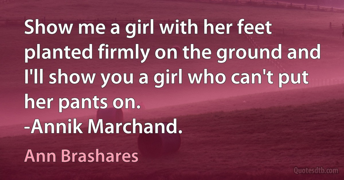 Show me a girl with her feet planted firmly on the ground and I'll show you a girl who can't put her pants on.
-Annik Marchand. (Ann Brashares)