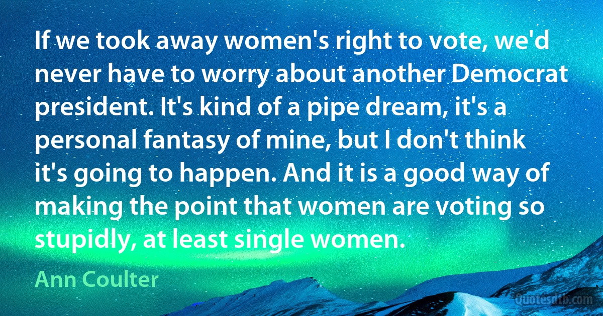 If we took away women's right to vote, we'd never have to worry about another Democrat president. It's kind of a pipe dream, it's a personal fantasy of mine, but I don't think it's going to happen. And it is a good way of making the point that women are voting so stupidly, at least single women. (Ann Coulter)