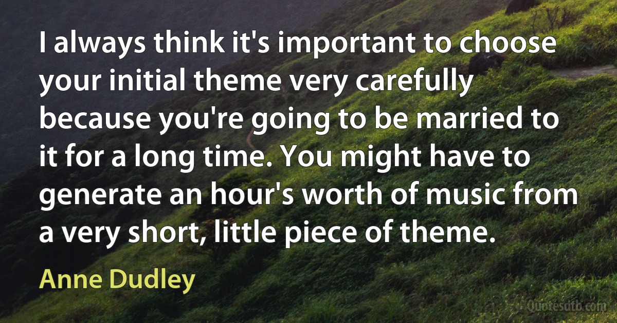 I always think it's important to choose your initial theme very carefully because you're going to be married to it for a long time. You might have to generate an hour's worth of music from a very short, little piece of theme. (Anne Dudley)