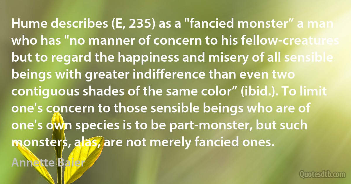 Hume describes (E, 235) as a "fancied monster” a man who has "no manner of concern to his fellow-creatures but to regard the happiness and misery of all sensible beings with greater indifference than even two contiguous shades of the same color” (ibid.). To limit one's concern to those sensible beings who are of one's own species is to be part-monster, but such monsters, alas, are not merely fancied ones. (Annette Baier)