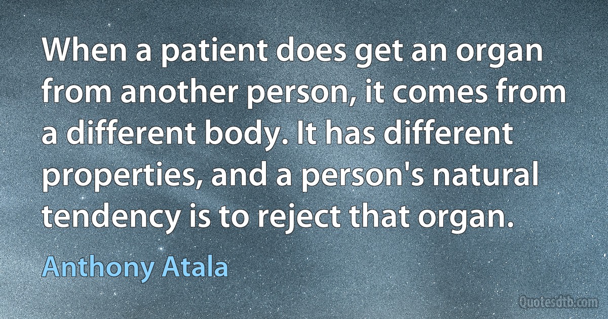 When a patient does get an organ from another person, it comes from a different body. It has different properties, and a person's natural tendency is to reject that organ. (Anthony Atala)