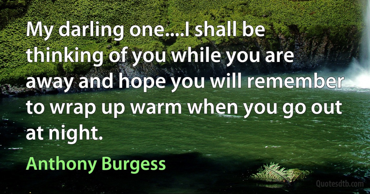 My darling one....I shall be thinking of you while you are away and hope you will remember to wrap up warm when you go out at night. (Anthony Burgess)