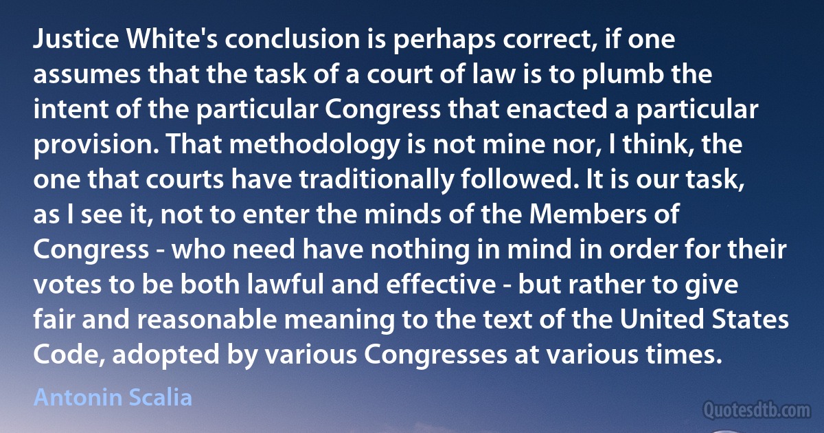 Justice White's conclusion is perhaps correct, if one assumes that the task of a court of law is to plumb the intent of the particular Congress that enacted a particular provision. That methodology is not mine nor, I think, the one that courts have traditionally followed. It is our task, as I see it, not to enter the minds of the Members of Congress - who need have nothing in mind in order for their votes to be both lawful and effective - but rather to give fair and reasonable meaning to the text of the United States Code, adopted by various Congresses at various times. (Antonin Scalia)