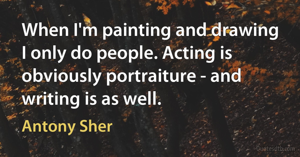 When I'm painting and drawing I only do people. Acting is obviously portraiture - and writing is as well. (Antony Sher)