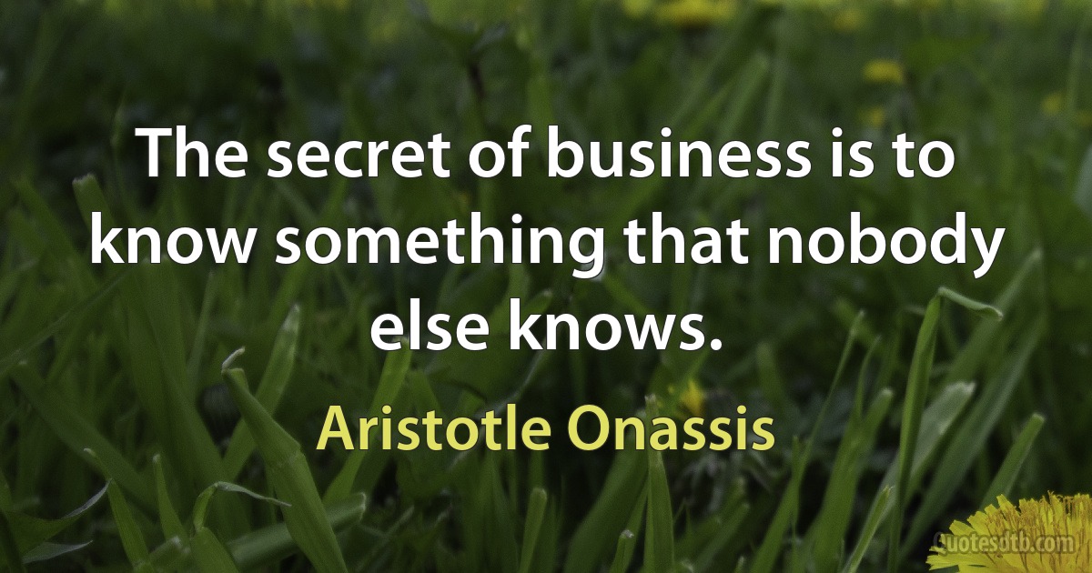 The secret of business is to know something that nobody else knows. (Aristotle Onassis)