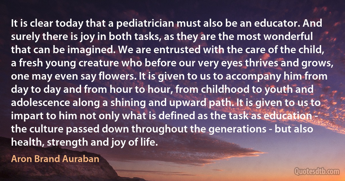 It is clear today that a pediatrician must also be an educator. And surely there is joy in both tasks, as they are the most wonderful that can be imagined. We are entrusted with the care of the child, a fresh young creature who before our very eyes thrives and grows, one may even say flowers. It is given to us to accompany him from day to day and from hour to hour, from childhood to youth and adolescence along a shining and upward path. It is given to us to impart to him not only what is defined as the task as education - the culture passed down throughout the generations - but also health, strength and joy of life. (Aron Brand Auraban)