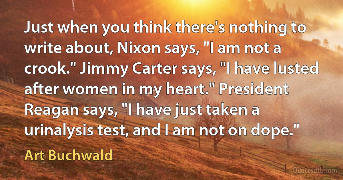 Just when you think there's nothing to write about, Nixon says, "I am not a crook." Jimmy Carter says, "I have lusted after women in my heart." President Reagan says, "I have just taken a urinalysis test, and I am not on dope." (Art Buchwald)