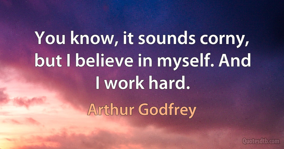 You know, it sounds corny, but I believe in myself. And I work hard. (Arthur Godfrey)