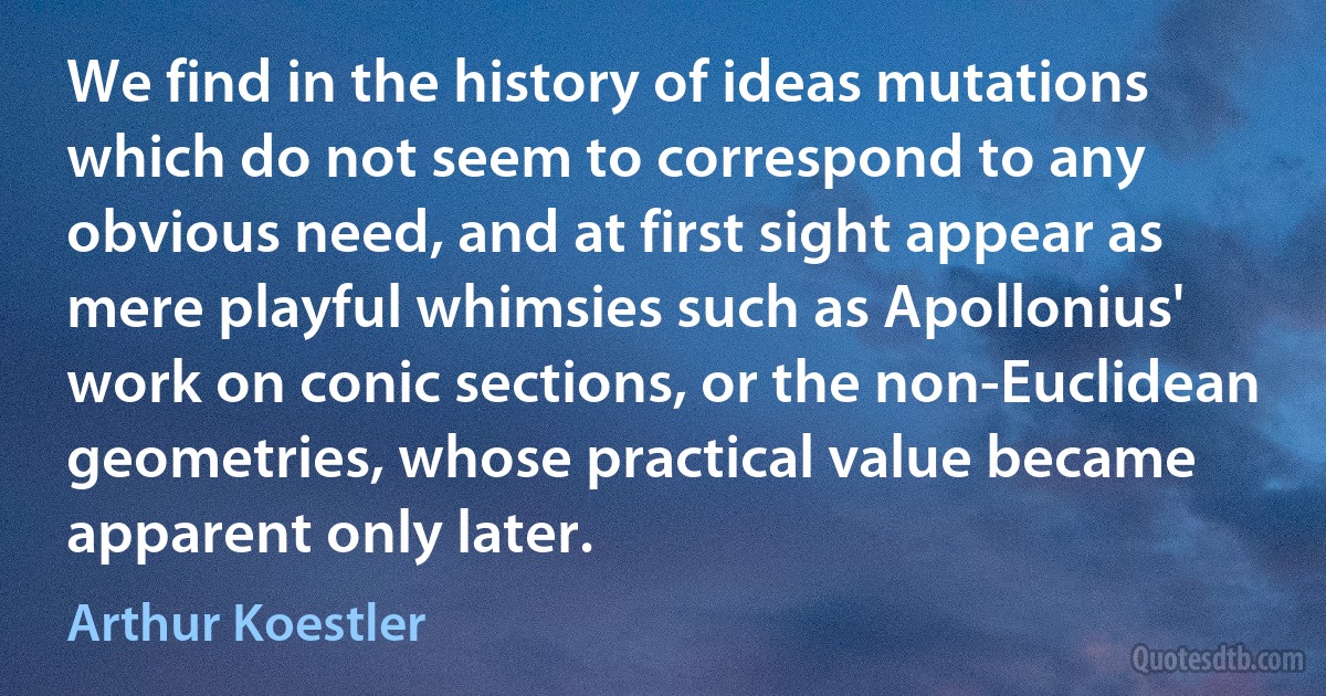 We find in the history of ideas mutations which do not seem to correspond to any obvious need, and at first sight appear as mere playful whimsies such as Apollonius' work on conic sections, or the non-Euclidean geometries, whose practical value became apparent only later. (Arthur Koestler)