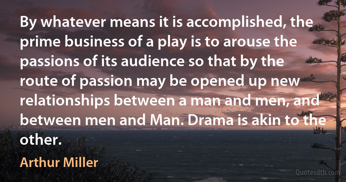 By whatever means it is accomplished, the prime business of a play is to arouse the passions of its audience so that by the route of passion may be opened up new relationships between a man and men, and between men and Man. Drama is akin to the other. (Arthur Miller)