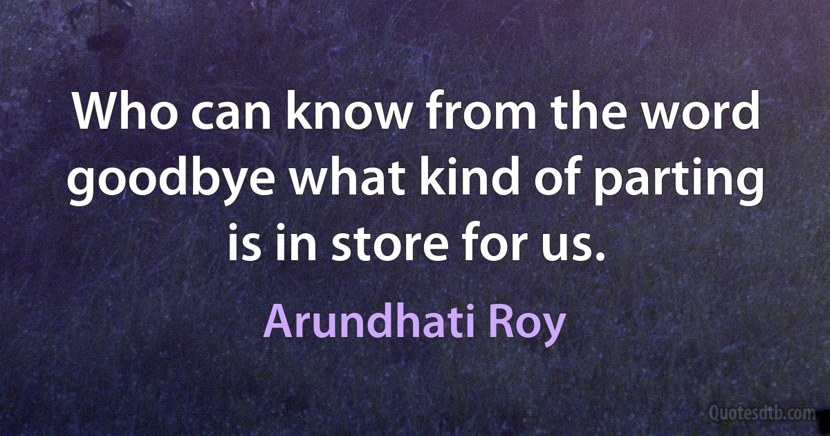 Who can know from the word goodbye what kind of parting is in store for us. (Arundhati Roy)