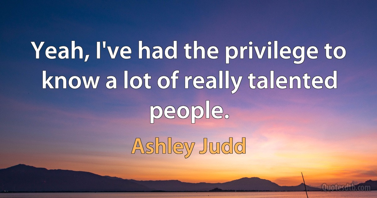 Yeah, I've had the privilege to know a lot of really talented people. (Ashley Judd)