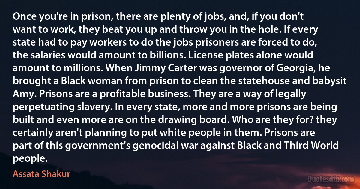 Once you're in prison, there are plenty of jobs, and, if you don't want to work, they beat you up and throw you in the hole. If every state had to pay workers to do the jobs prisoners are forced to do, the salaries would amount to billions. License plates alone would amount to millions. When Jimmy Carter was governor of Georgia, he brought a Black woman from prison to clean the statehouse and babysit Amy. Prisons are a profitable business. They are a way of legally perpetuating slavery. In every state, more and more prisons are being built and even more are on the drawing board. Who are they for? they certainly aren't planning to put white people in them. Prisons are part of this government's genocidal war against Black and Third World people. (Assata Shakur)