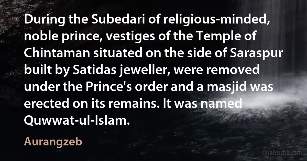 During the Subedari of religious-minded, noble prince, vestiges of the Temple of Chintaman situated on the side of Saraspur built by Satidas jeweller, were removed under the Prince's order and a masjid was erected on its remains. It was named Quwwat-ul-Islam. (Aurangzeb)