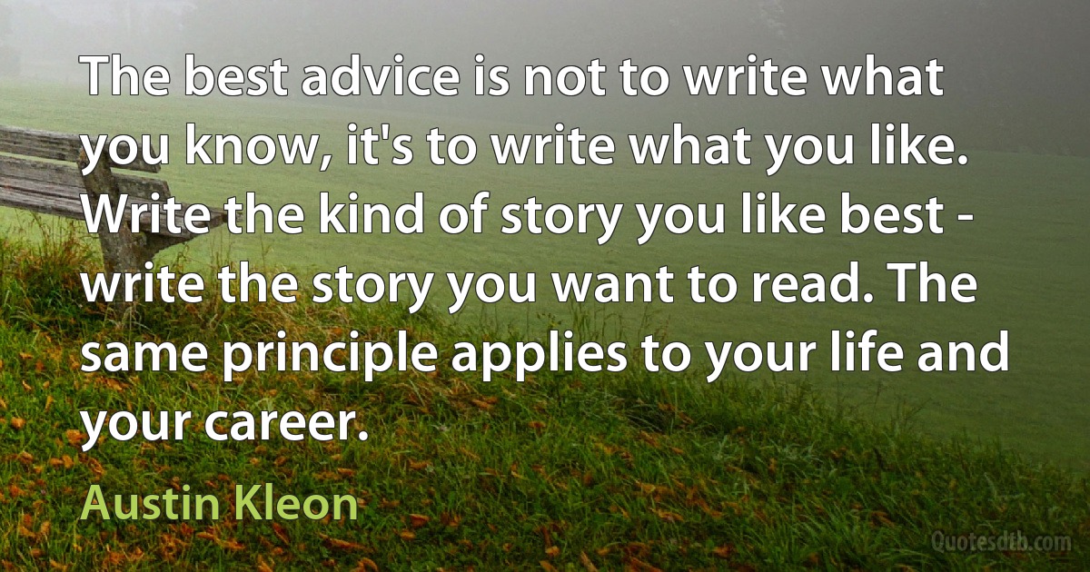 The best advice is not to write what you know, it's to write what you like. Write the kind of story you like best - write the story you want to read. The same principle applies to your life and your career. (Austin Kleon)