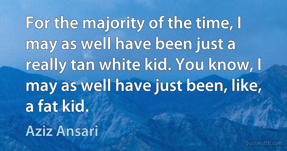 For the majority of the time, I may as well have been just a really tan white kid. You know, I may as well have just been, like, a fat kid. (Aziz Ansari)