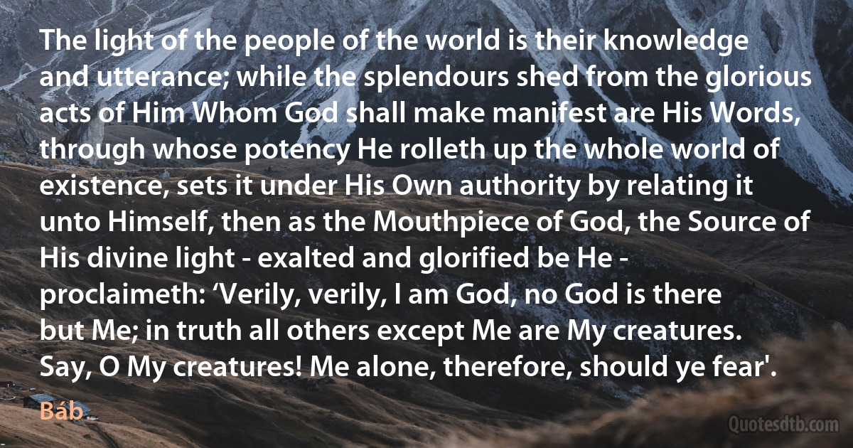 The light of the people of the world is their knowledge and utterance; while the splendours shed from the glorious acts of Him Whom God shall make manifest are His Words, through whose potency He rolleth up the whole world of existence, sets it under His Own authority by relating it unto Himself, then as the Mouthpiece of God, the Source of His divine light - exalted and glorified be He - proclaimeth: ‘Verily, verily, I am God, no God is there but Me; in truth all others except Me are My creatures. Say, O My creatures! Me alone, therefore, should ye fear'. (Báb)