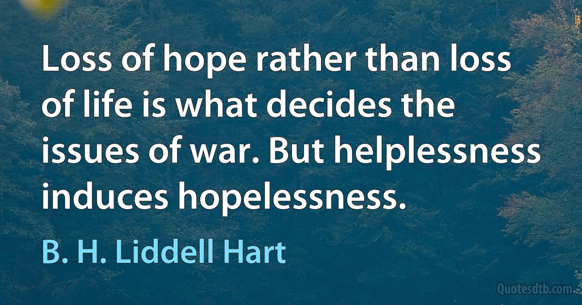 Loss of hope rather than loss of life is what decides the issues of war. But helplessness induces hopelessness. (B. H. Liddell Hart)