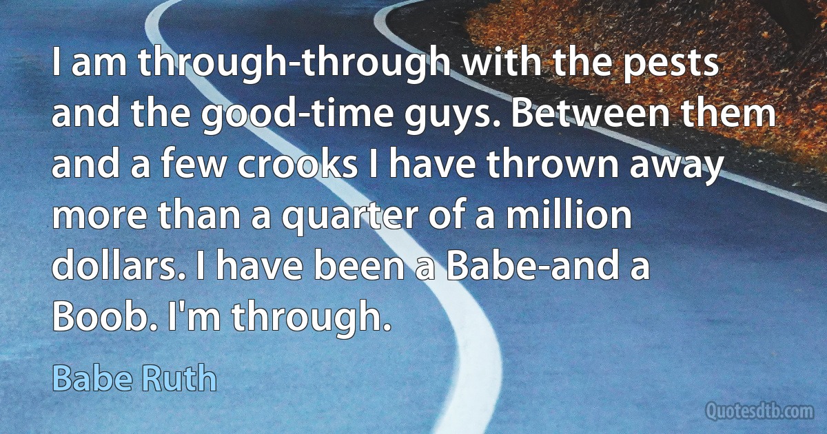 I am through-through with the pests and the good-time guys. Between them and a few crooks I have thrown away more than a quarter of a million dollars. I have been a Babe-and a Boob. I'm through. (Babe Ruth)