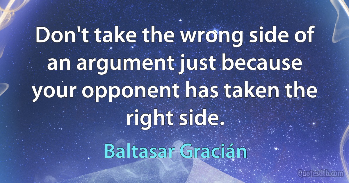 Don't take the wrong side of an argument just because your opponent has taken the right side. (Baltasar Gracián)