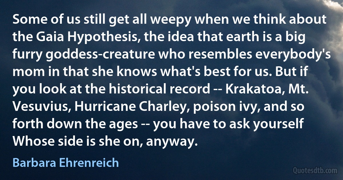 Some of us still get all weepy when we think about the Gaia Hypothesis, the idea that earth is a big furry goddess-creature who resembles everybody's mom in that she knows what's best for us. But if you look at the historical record -- Krakatoa, Mt. Vesuvius, Hurricane Charley, poison ivy, and so forth down the ages -- you have to ask yourself Whose side is she on, anyway. (Barbara Ehrenreich)