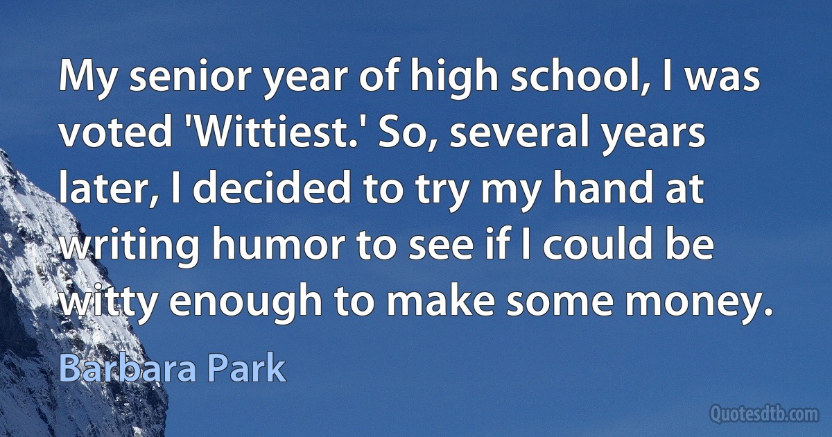 My senior year of high school, I was voted 'Wittiest.' So, several years later, I decided to try my hand at writing humor to see if I could be witty enough to make some money. (Barbara Park)