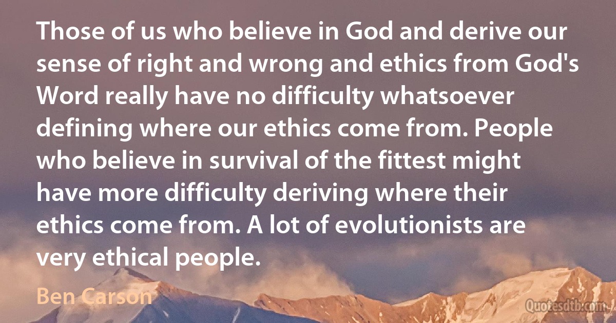 Those of us who believe in God and derive our sense of right and wrong and ethics from God's Word really have no difficulty whatsoever defining where our ethics come from. People who believe in survival of the fittest might have more difficulty deriving where their ethics come from. A lot of evolutionists are very ethical people. (Ben Carson)