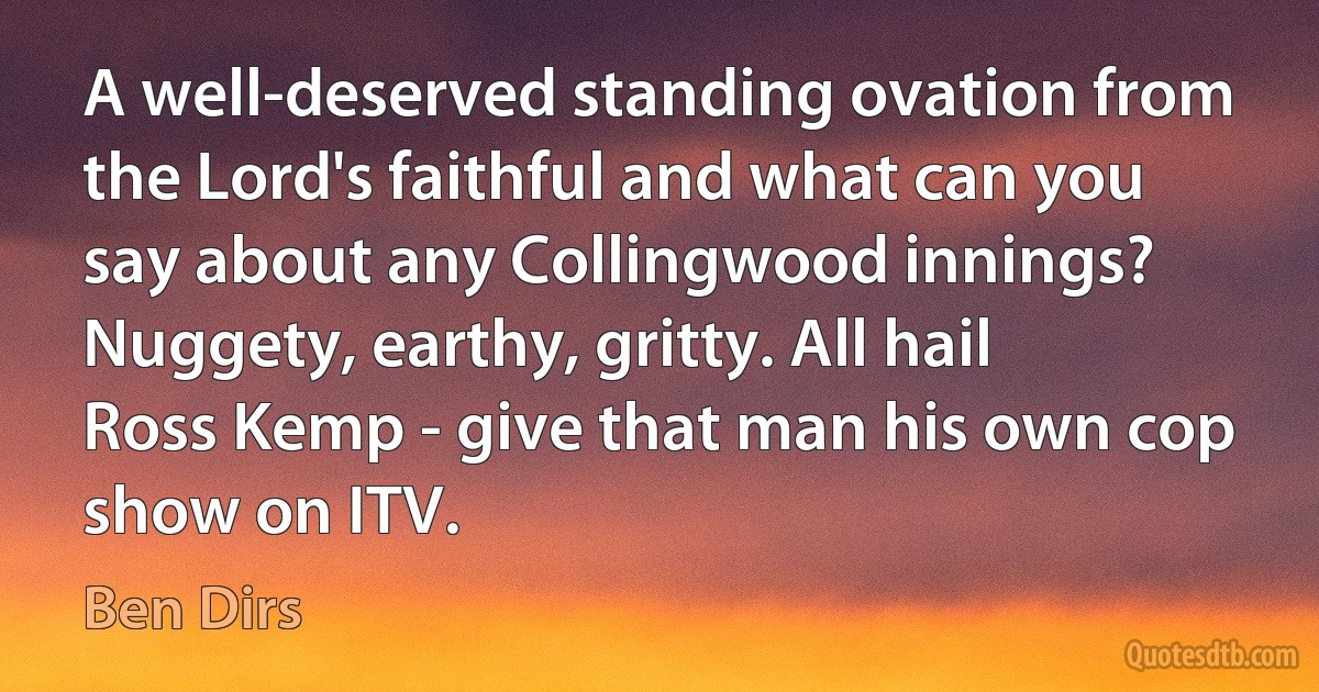 A well-deserved standing ovation from the Lord's faithful and what can you say about any Collingwood innings? Nuggety, earthy, gritty. All hail Ross Kemp - give that man his own cop show on ITV. (Ben Dirs)