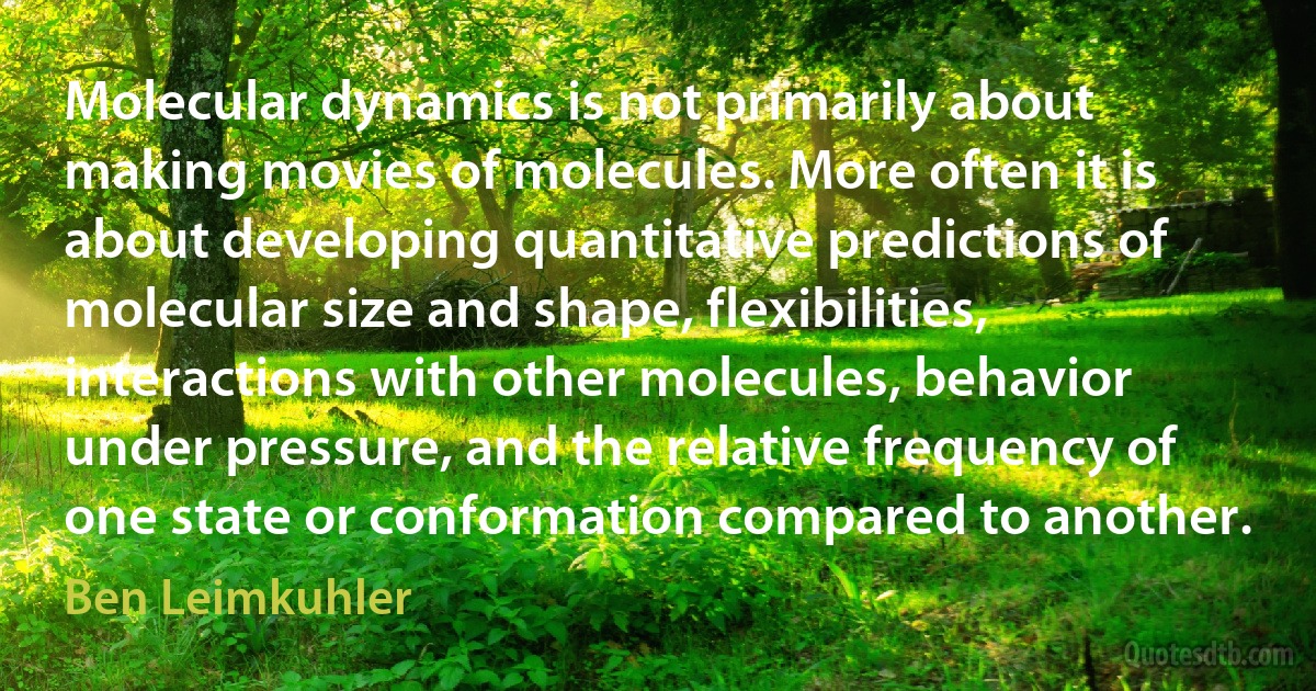 Molecular dynamics is not primarily about making movies of molecules. More often it is about developing quantitative predictions of molecular size and shape, flexibilities, interactions with other molecules, behavior under pressure, and the relative frequency of one state or conformation compared to another. (Ben Leimkuhler)