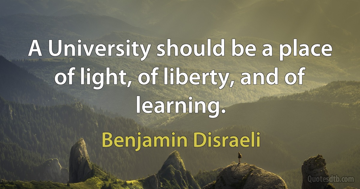 A University should be a place of light, of liberty, and of learning. (Benjamin Disraeli)