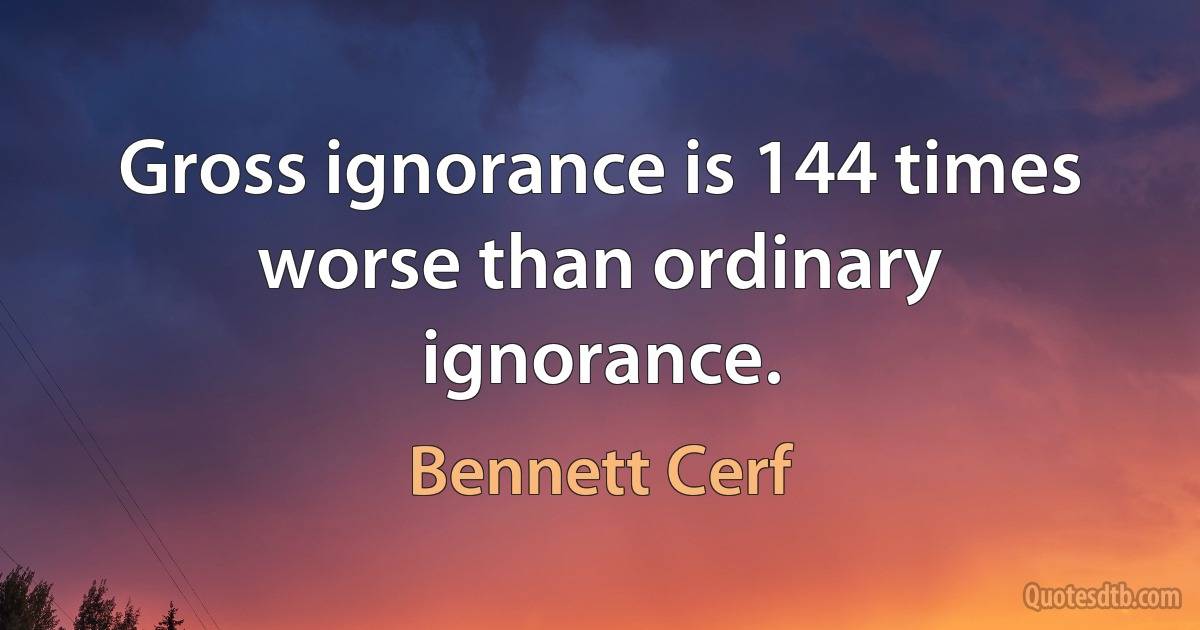 Gross ignorance is 144 times worse than ordinary ignorance. (Bennett Cerf)