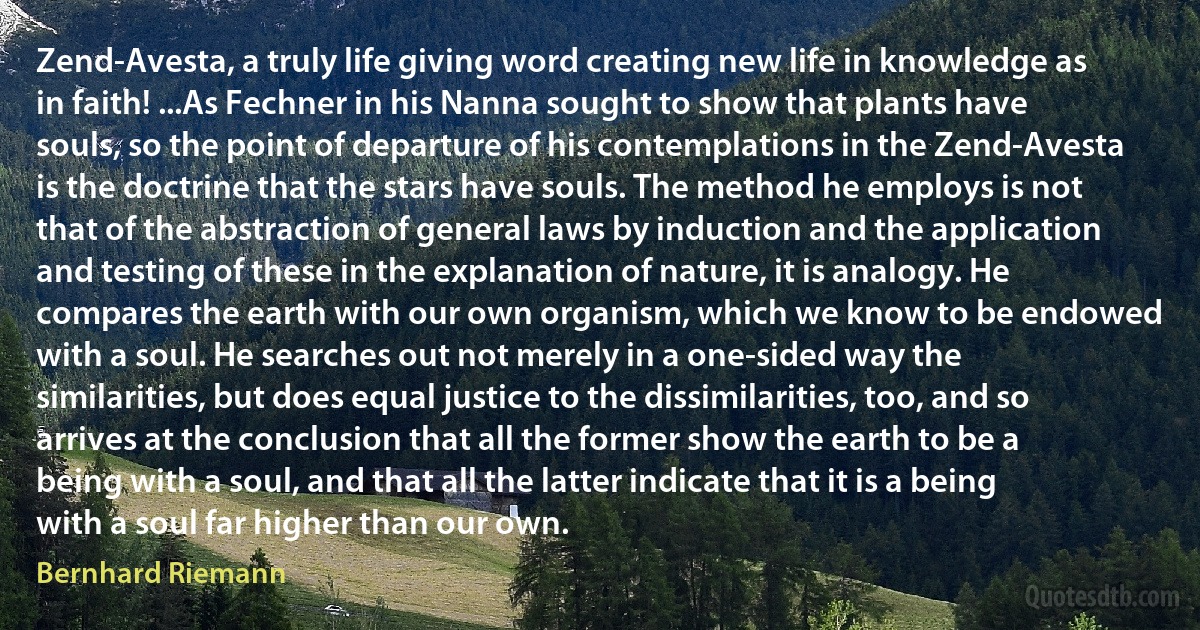 Zend-Avesta, a truly life giving word creating new life in knowledge as in faith! ...As Fechner in his Nanna sought to show that plants have souls, so the point of departure of his contemplations in the Zend-Avesta is the doctrine that the stars have souls. The method he employs is not that of the abstraction of general laws by induction and the application and testing of these in the explanation of nature, it is analogy. He compares the earth with our own organism, which we know to be endowed with a soul. He searches out not merely in a one-sided way the similarities, but does equal justice to the dissimilarities, too, and so arrives at the conclusion that all the former show the earth to be a being with a soul, and that all the latter indicate that it is a being with a soul far higher than our own. (Bernhard Riemann)