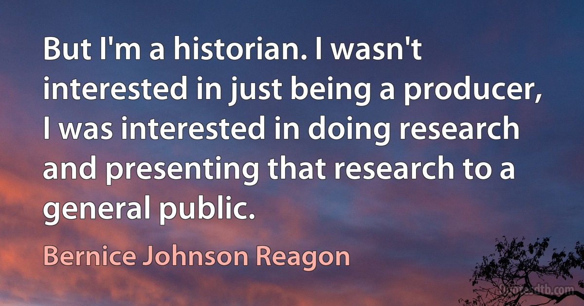 But I'm a historian. I wasn't interested in just being a producer, I was interested in doing research and presenting that research to a general public. (Bernice Johnson Reagon)