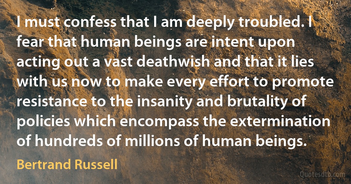 I must confess that I am deeply troubled. I fear that human beings are intent upon acting out a vast deathwish and that it lies with us now to make every effort to promote resistance to the insanity and brutality of policies which encompass the extermination of hundreds of millions of human beings. (Bertrand Russell)