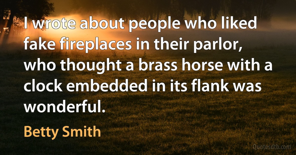 I wrote about people who liked fake fireplaces in their parlor, who thought a brass horse with a clock embedded in its flank was wonderful. (Betty Smith)