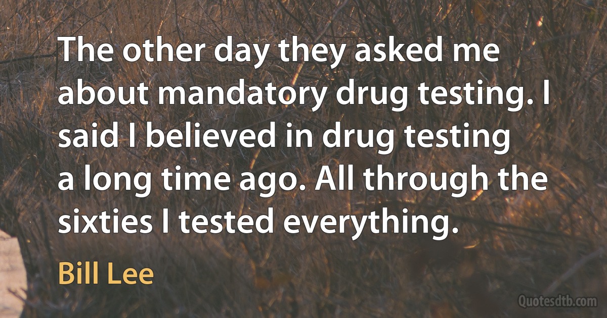 The other day they asked me about mandatory drug testing. I said I believed in drug testing a long time ago. All through the sixties I tested everything. (Bill Lee)