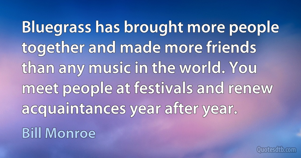 Bluegrass has brought more people together and made more friends than any music in the world. You meet people at festivals and renew acquaintances year after year. (Bill Monroe)