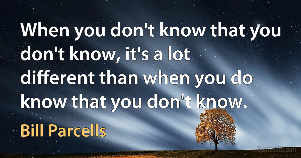 When you don't know that you don't know, it's a lot different than when you do know that you don't know. (Bill Parcells)