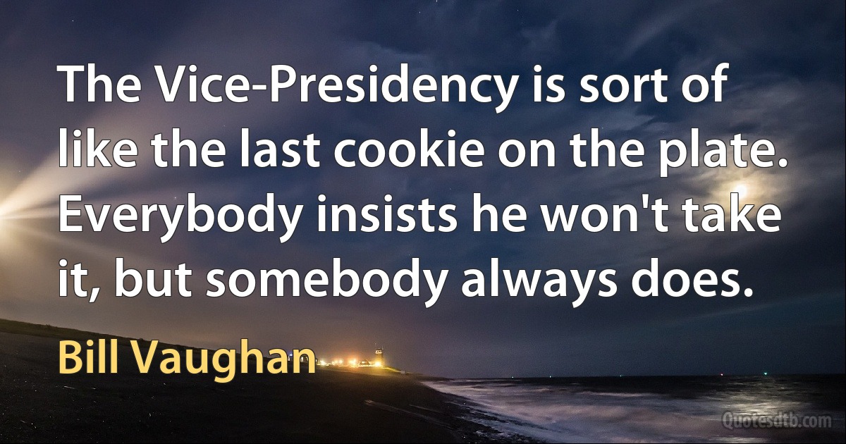 The Vice-Presidency is sort of like the last cookie on the plate. Everybody insists he won't take it, but somebody always does. (Bill Vaughan)