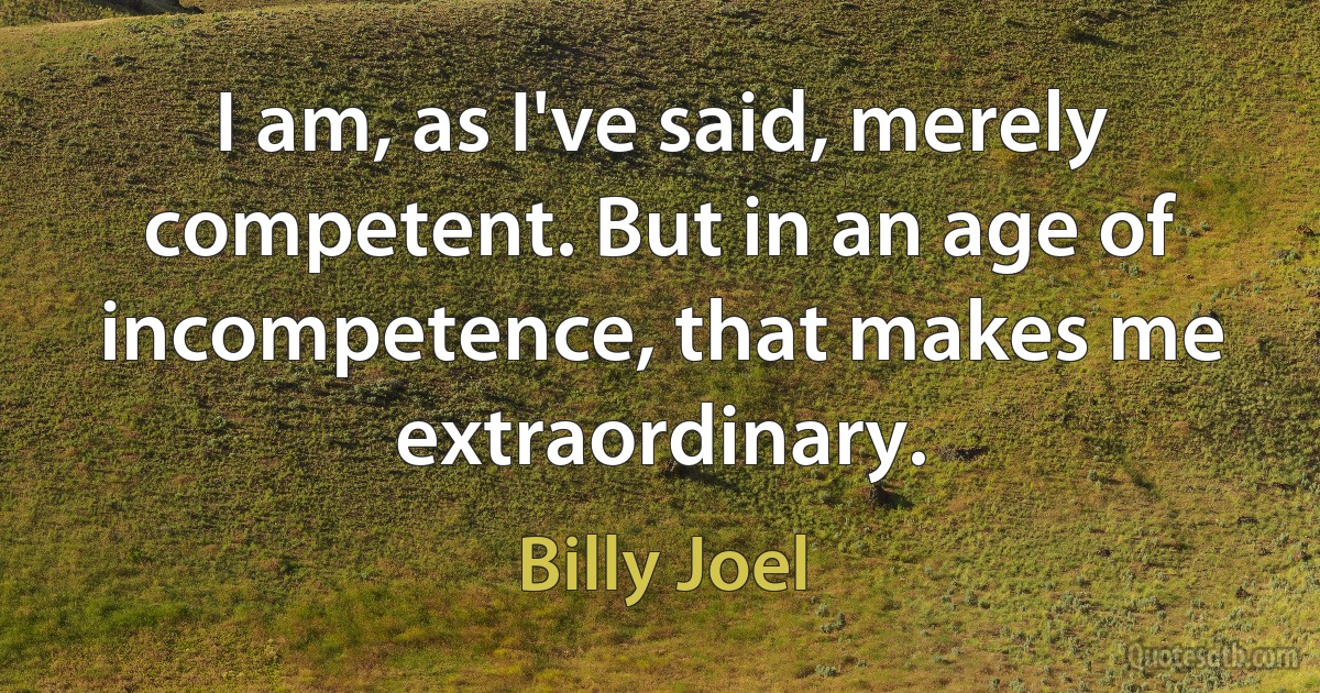 I am, as I've said, merely competent. But in an age of incompetence, that makes me extraordinary. (Billy Joel)