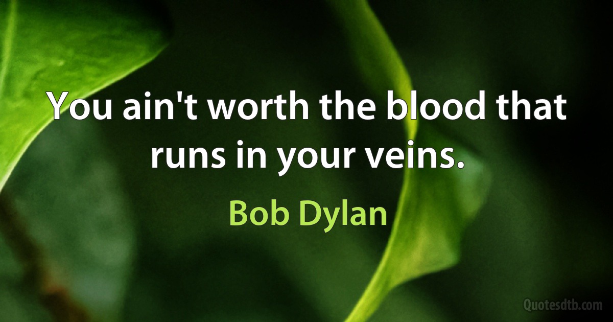 You ain't worth the blood that runs in your veins. (Bob Dylan)