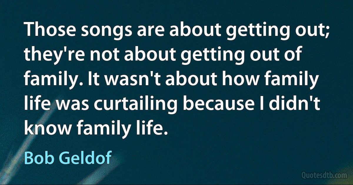 Those songs are about getting out; they're not about getting out of family. It wasn't about how family life was curtailing because I didn't know family life. (Bob Geldof)