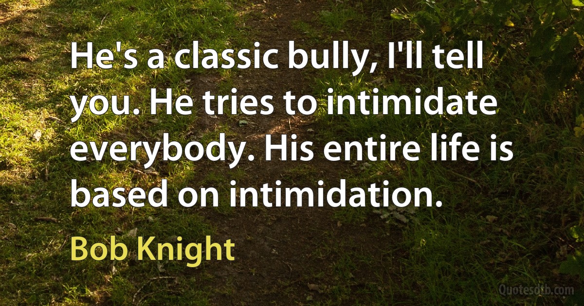 He's a classic bully, I'll tell you. He tries to intimidate everybody. His entire life is based on intimidation. (Bob Knight)