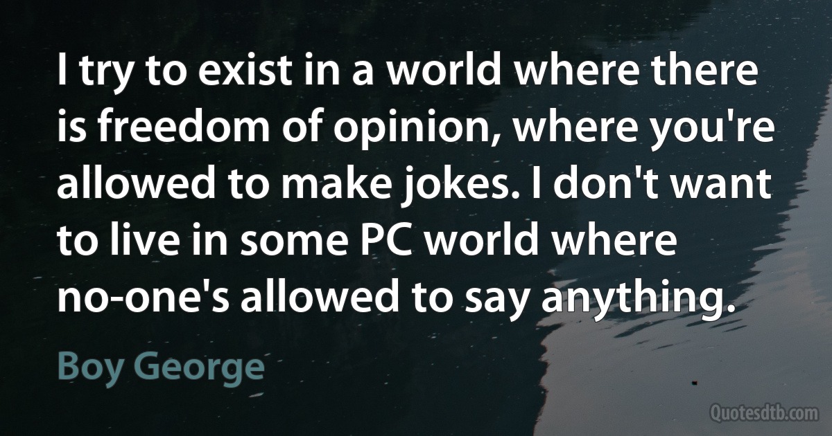 I try to exist in a world where there is freedom of opinion, where you're allowed to make jokes. I don't want to live in some PC world where no-one's allowed to say anything. (Boy George)