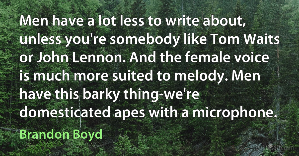 Men have a lot less to write about, unless you're somebody like Tom Waits or John Lennon. And the female voice is much more suited to melody. Men have this barky thing-we're domesticated apes with a microphone. (Brandon Boyd)